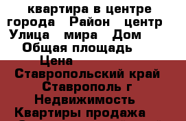 квартира в центре города › Район ­ центр › Улица ­ мира › Дом ­ 236/ › Общая площадь ­ 130 › Цена ­ 5 100 000 - Ставропольский край, Ставрополь г. Недвижимость » Квартиры продажа   . Ставропольский край,Ставрополь г.